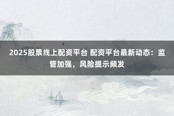 2025股票线上配资平台 配资平台最新动态：监管加强，风险提示频发