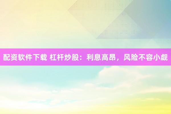 配资软件下载 杠杆炒股：利息高昂，风险不容小觑