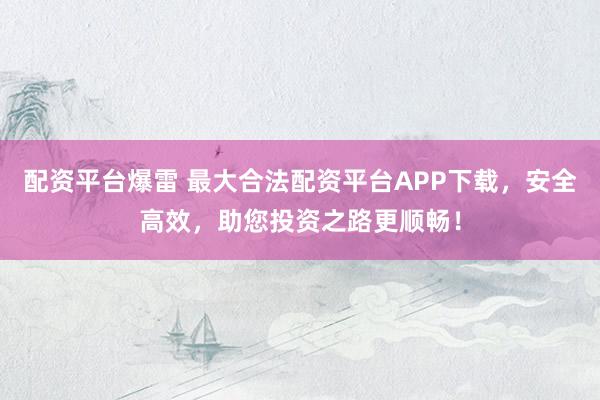 配资平台爆雷 最大合法配资平台APP下载，安全高效，助您投资之路更顺畅！