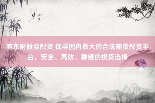 鑫东财股票配资 探寻国内最大的合法期货配资平台，安全、高效、稳健的投资选择