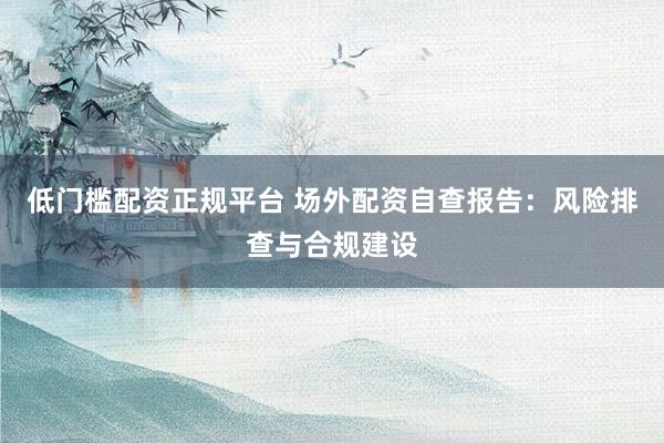 低门槛配资正规平台 场外配资自查报告：风险排查与合规建设