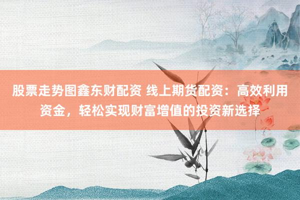 股票走势图鑫东财配资 线上期货配资：高效利用资金，轻松实现财富增值的投资新选择