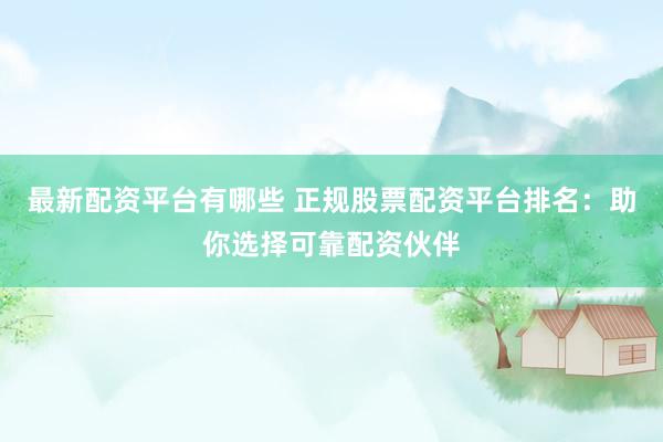 最新配资平台有哪些 正规股票配资平台排名：助你选择可靠配资伙伴