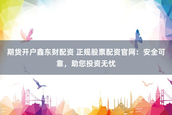 期货开户鑫东财配资 正规股票配资官网：安全可靠，助您投资无忧