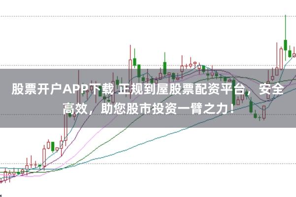 股票开户APP下载 正规到屋股票配资平台，安全高效，助您股市投资一臂之力！