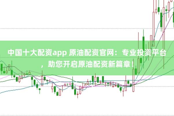 中国十大配资app 原油配资官网：专业投资平台，助您开启原油配资新篇章！