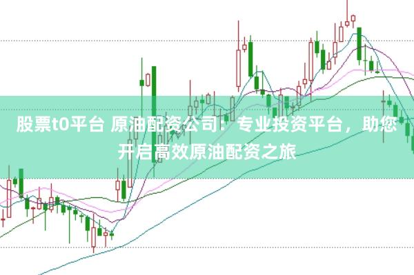 股票t0平台 原油配资公司：专业投资平台，助您开启高效原油配资之旅