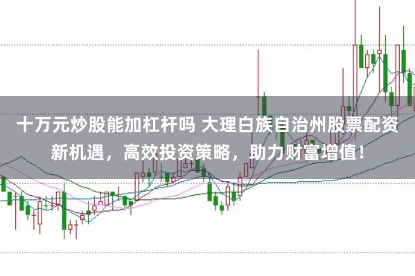 十万元炒股能加杠杆吗 大理白族自治州股票配资新机遇，高效投资策略，助力财富增值！