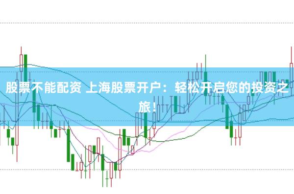 股票不能配资 上海股票开户：轻松开启您的投资之旅！