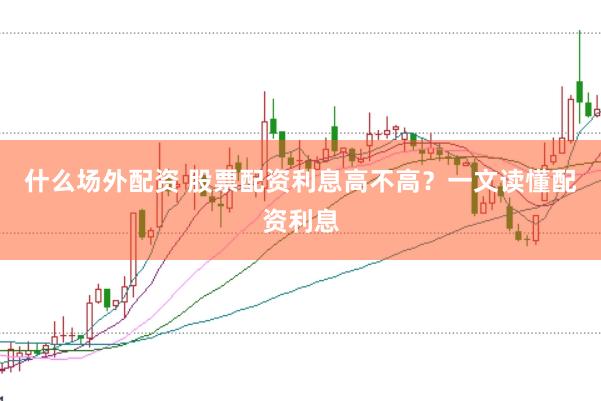 什么场外配资 股票配资利息高不高？一文读懂配资利息