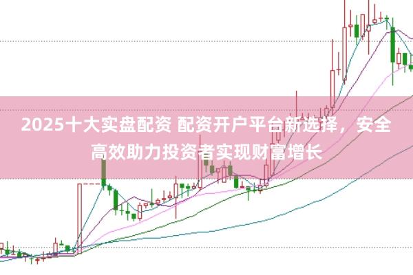 2025十大实盘配资 配资开户平台新选择，安全高效助力投资者实现财富增长