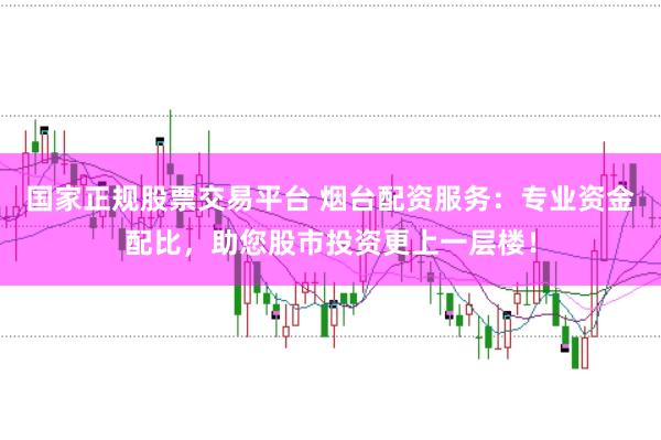 国家正规股票交易平台 烟台配资服务：专业资金配比，助您股市投资更上一层楼！