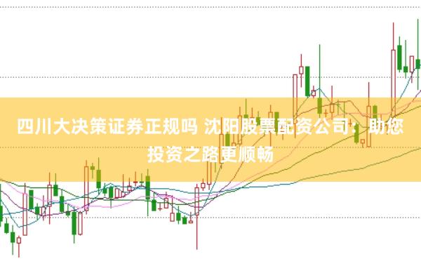 四川大决策证券正规吗 沈阳股票配资公司：助您投资之路更顺畅