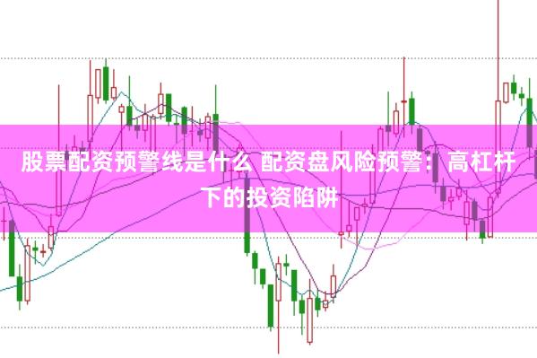 股票配资预警线是什么 配资盘风险预警：高杠杆下的投资陷阱
