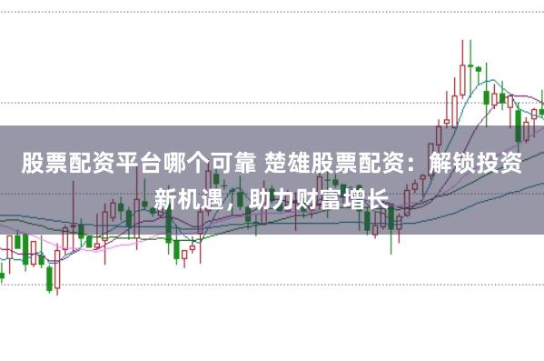 股票配资平台哪个可靠 楚雄股票配资：解锁投资新机遇，助力财富增长