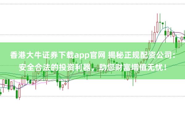 香港大牛证券下载app官网 揭秘正规配资公司：安全合法的投资利器，助您财富增值无忧！