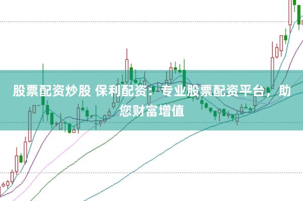 股票配资炒股 保利配资：专业股票配资平台，助您财富增值