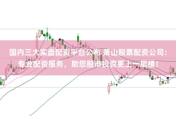 国内三大实盘配资平台公布 萧山股票配资公司：专业配资服务，助您股市投资更上一层楼！
