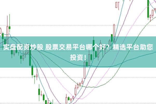 实盘配资炒股 股票交易平台哪个好？精选平台助您投资！
