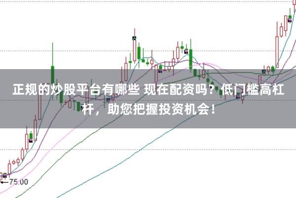 正规的炒股平台有哪些 现在配资吗？低门槛高杠杆，助您把握投资机会！