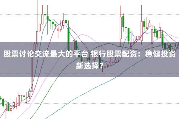 股票讨论交流最大的平台 银行股票配资：稳健投资新选择？