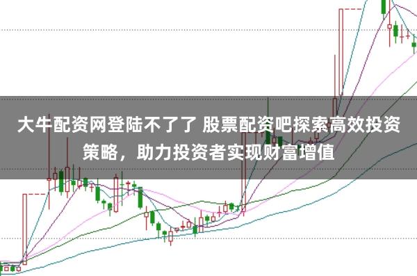 大牛配资网登陆不了了 股票配资吧探索高效投资策略，助力投资者实现财富增值
