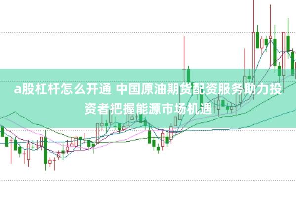 a股杠杆怎么开通 中国原油期货配资服务助力投资者把握能源市场机遇