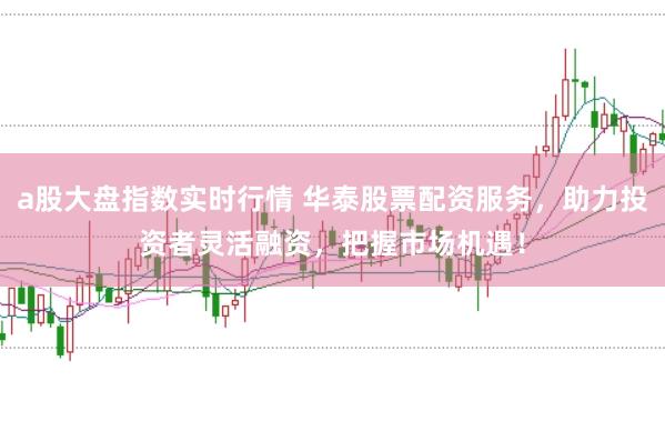 a股大盘指数实时行情 华泰股票配资服务，助力投资者灵活融资，把握市场机遇！