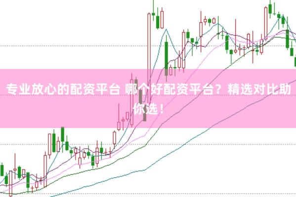 专业放心的配资平台 哪个好配资平台？精选对比助你选！