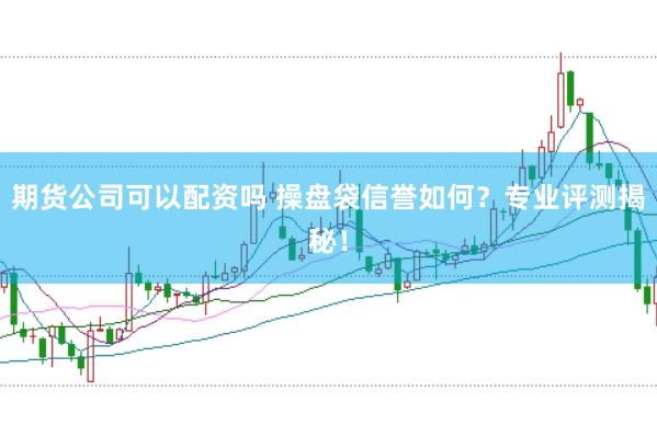 期货公司可以配资吗 操盘袋信誉如何？专业评测揭秘！