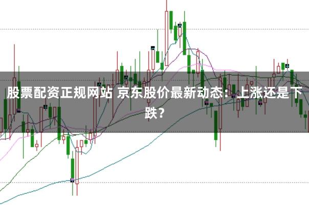 股票配资正规网站 京东股价最新动态：上涨还是下跌？