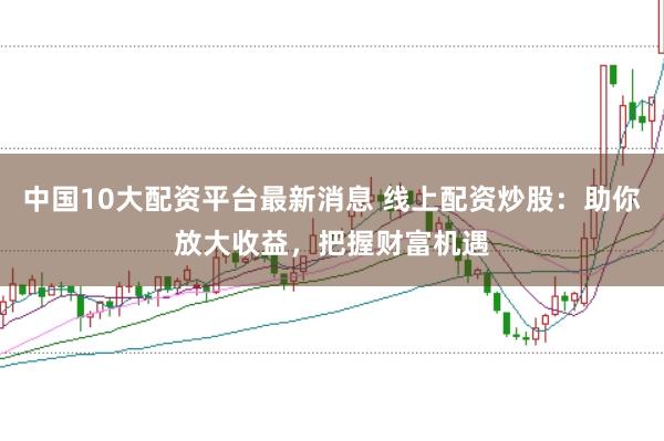 中国10大配资平台最新消息 线上配资炒股：助你放大收益，把握财富机遇