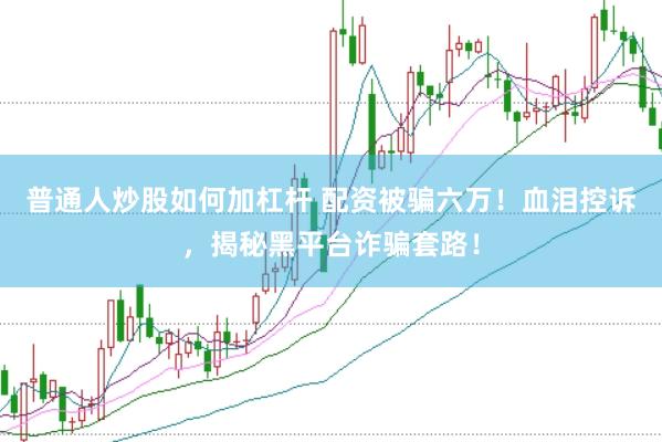 普通人炒股如何加杠杆 配资被骗六万！血泪控诉，揭秘黑平台诈骗套路！