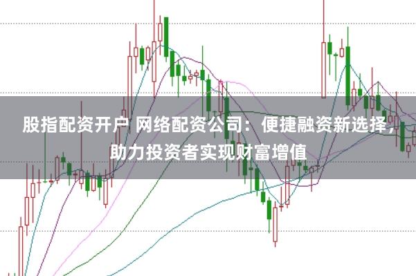 股指配资开户 网络配资公司：便捷融资新选择，助力投资者实现财富增值