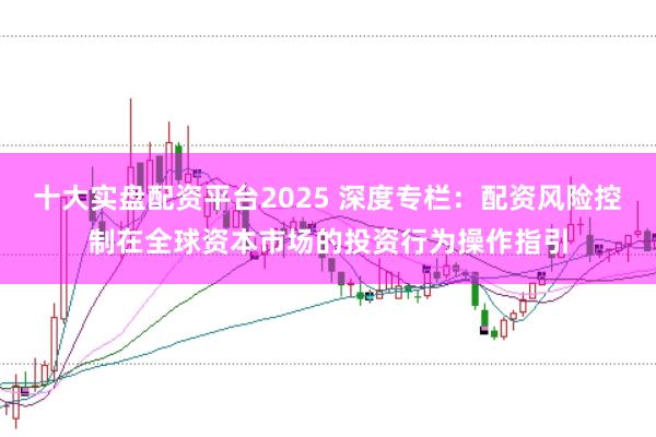 十大实盘配资平台2025 深度专栏:配资风险控制在全球资本市场的投资行为操作指引