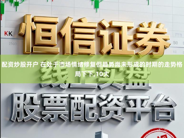 配资炒股开户 在处于市场情绪修复但趋势尚未形成的时期的走势格局下下，10大