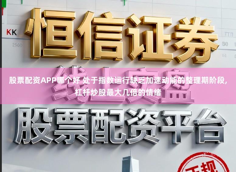 股票配资APP哪个好 处于指数运行缺乏加速动能的整理期阶段，杠杆炒股最大几倍的情绪