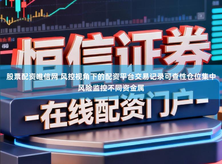 股票配资唯信网 风控视角下的配资平台交易记录可查性仓位集中风险监控不同资金属