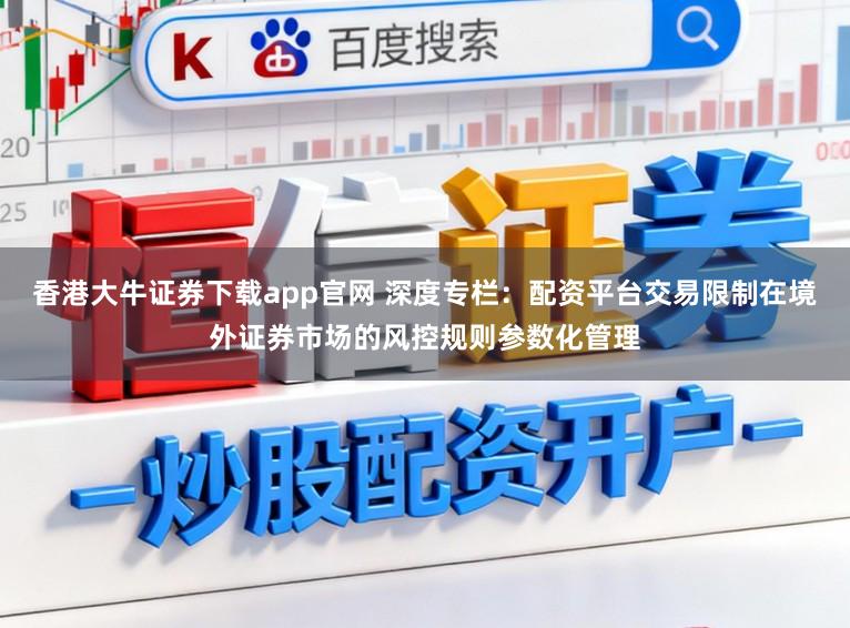 香港大牛证券下载app官网 深度专栏：配资平台交易限制在境外证券市场的风控规则参数化管理