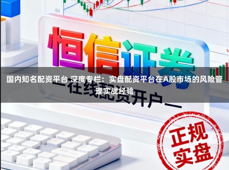 国内知名配资平台 深度专栏：实盘配资平台在A股市场的风险管理实战经验