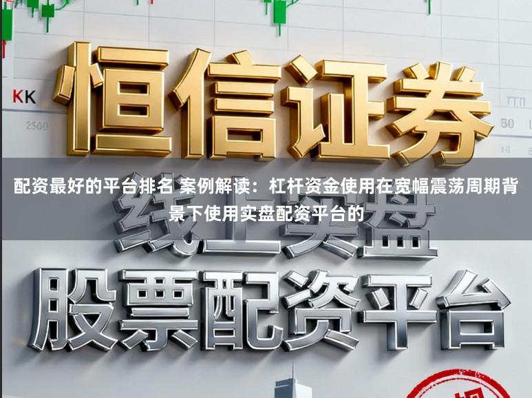 配资最好的平台排名 案例解读：杠杆资金使用在宽幅震荡周期背景下使用实盘配资平台的