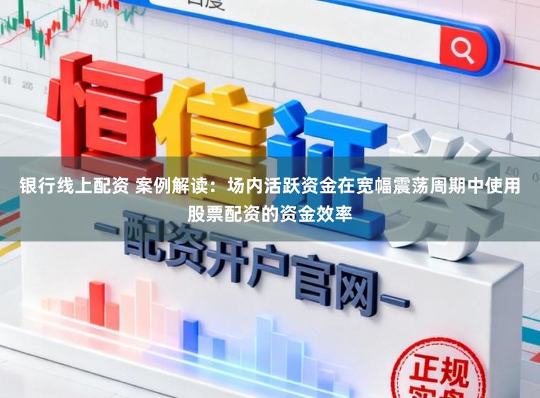 银行线上配资 案例解读：场内活跃资金在宽幅震荡周期中使用股票配资的资金效率