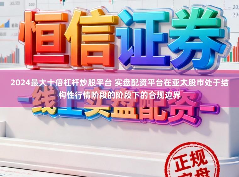 2024最大十倍杠杆炒股平台 实盘配资平台在亚太股市处于结构性行情阶段的阶段下的合规边界